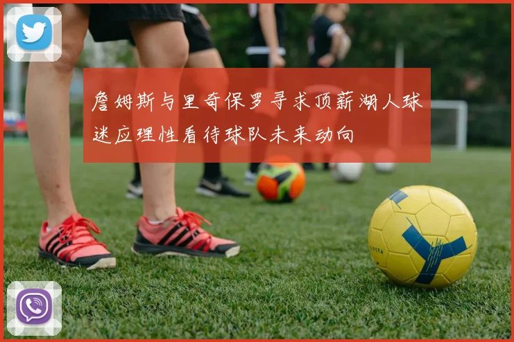 詹姆斯与里奇保罗寻求顶薪湖人球迷应理性看待球队未来动向
