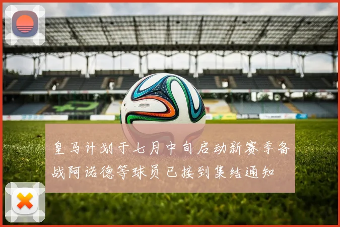 皇马计划于七月中旬启动新赛季备战阿诺德等球员已接到集结通知