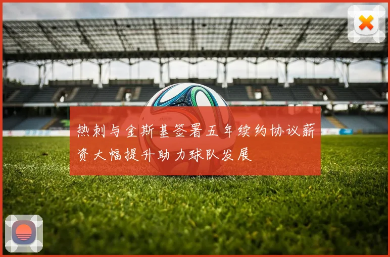 热刺与金斯基签署五年续约协议薪资大幅提升助力球队发展