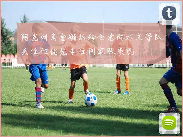 阿克利乌舍确认转会意向尤文等队关注但优先专注国家队表现