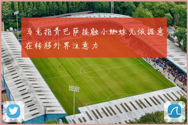 马竞指责巴萨接触小蜘蛛无依据意在转移外界注意力