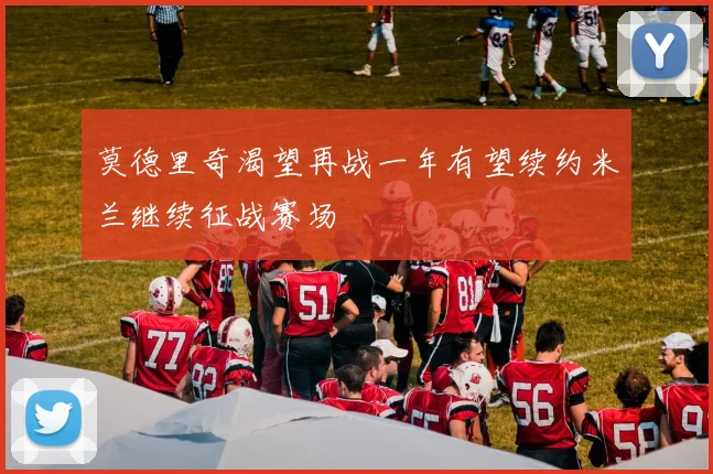莫德里奇渴望再战一年有望续约米兰继续征战赛场