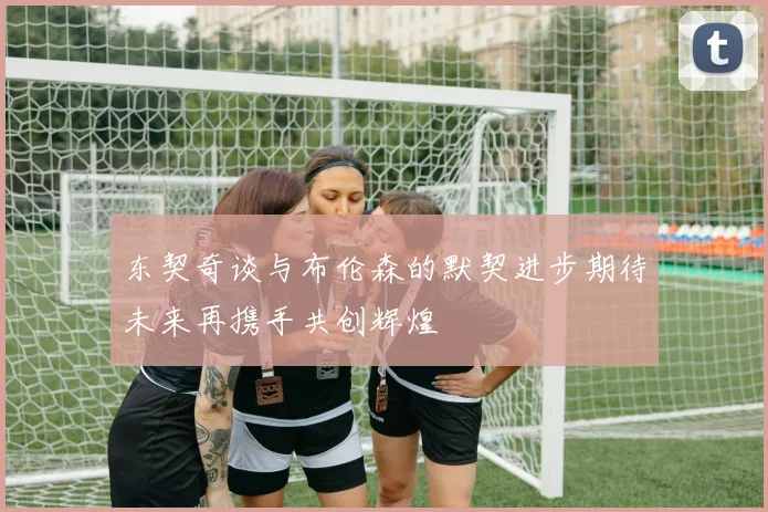 东契奇谈与布伦森的默契进步期待未来再携手共创辉煌