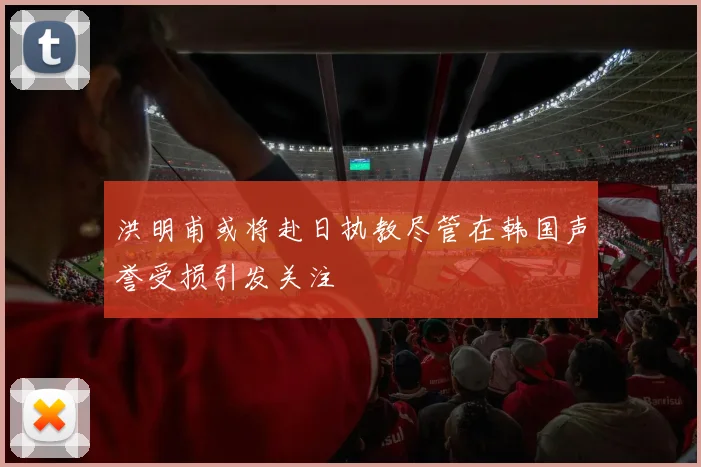 洪明甫或将赴日执教尽管在韩国声誉受损引发关注