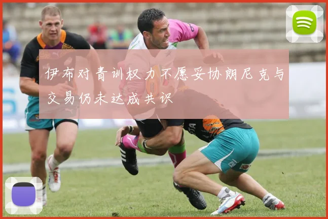 伊布对青训权力不愿妥协朗尼克与交易仍未达成共识