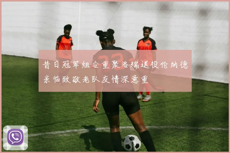 昔日冠军组合重聚洛瑞退役伦纳德亲临致敬老队友情深意重