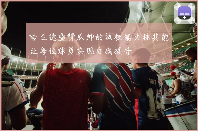 哈兰德盛赞瓜帅的执教能力称其能让每位球员实现自我提升
