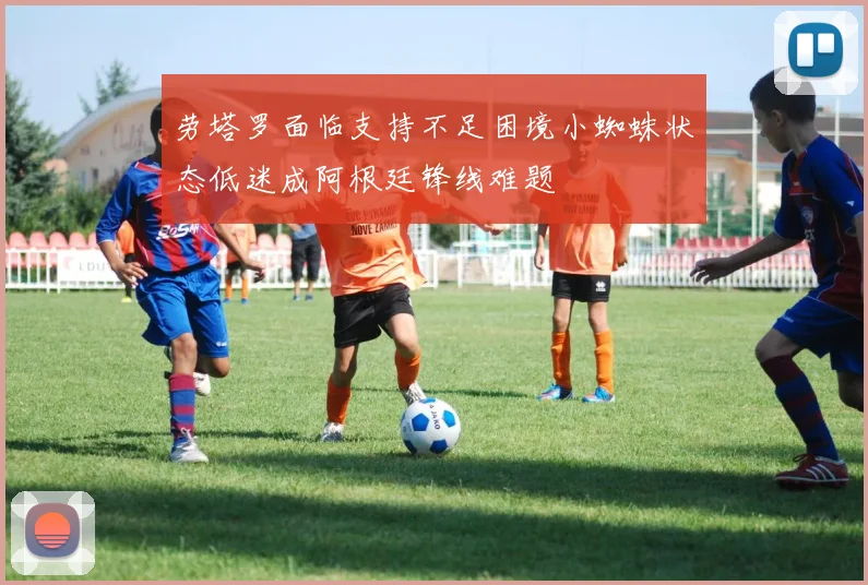 劳塔罗面临支持不足困境小蜘蛛状态低迷成阿根廷锋线难题
