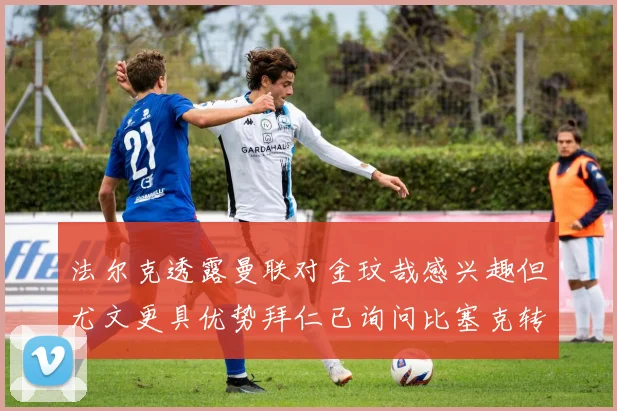 法尔克透露曼联对金玟哉感兴趣但尤文更具优势拜仁已询问比塞克转会情况